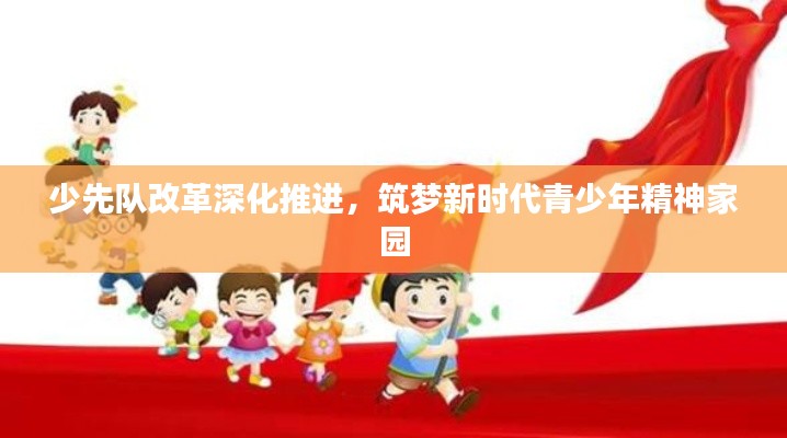 少先队改革深化推进,筑梦新时代青少年精神家园