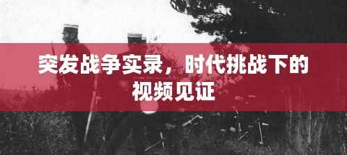 突发战争实录,时代挑战下的视频见证