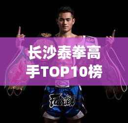 长沙泰拳高手TOP10榜单揭秘，探寻泰拳精英的聚集地